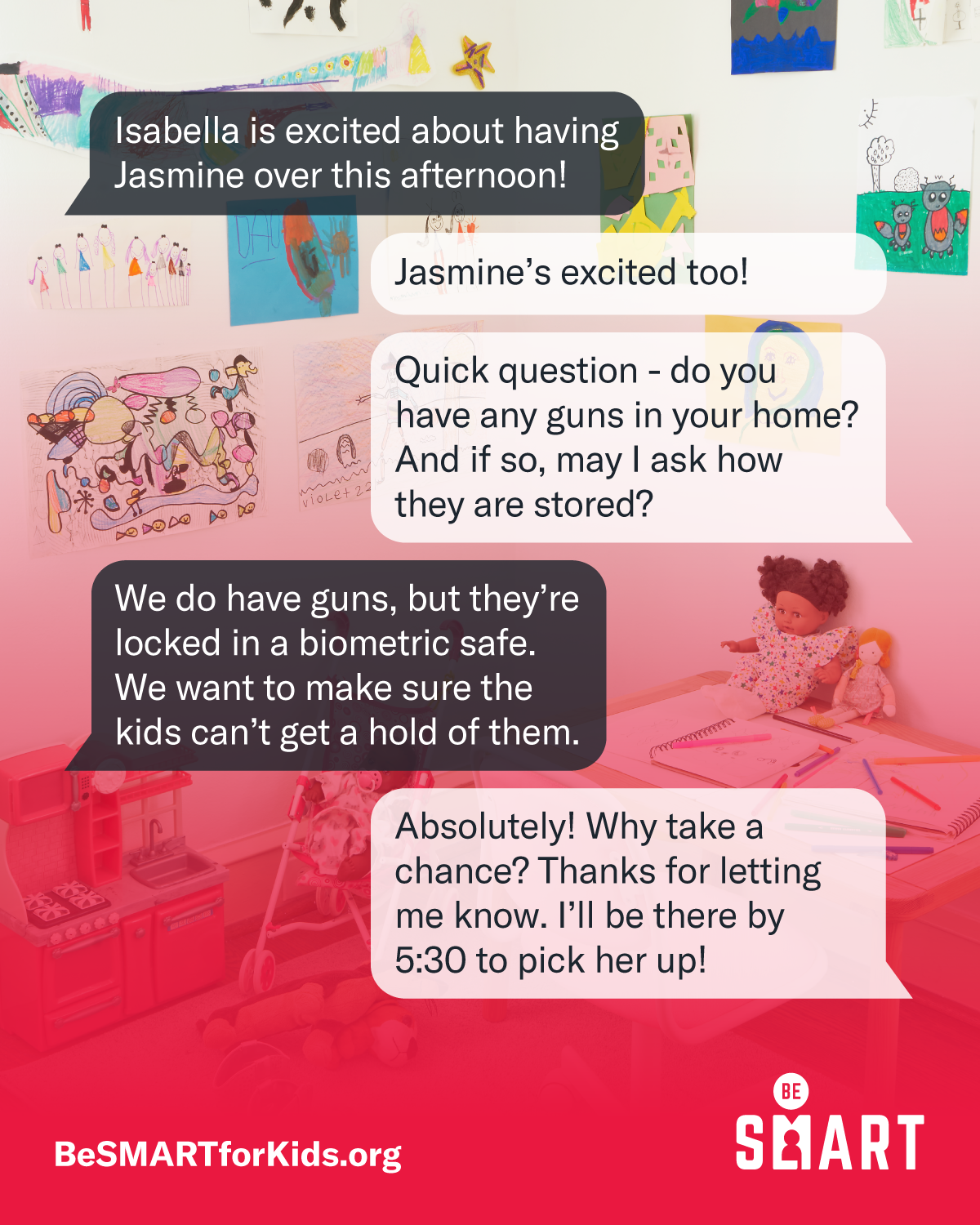 Text bubbles between two people messaging about secure storage are overlaid on a background of a child's bedroom, which has drawings covering the walls, dolls, a toy stroller, and a play kitchen. Person 1: Isabella is excited about having Jasmine over this afternoon! Person 2: Jasmine's excited too! Person 2: Quick question - do you have any guns in your home? And if so, may I ask how they are stored? Person 1: We do have guns, but they're locked in a biometric safe. We want to make sure the kids can't get a hold of them. Person 2: Absolutely! Why take a chance? Thanks for letting me know. I'll be there by 5:30 to pick her up!