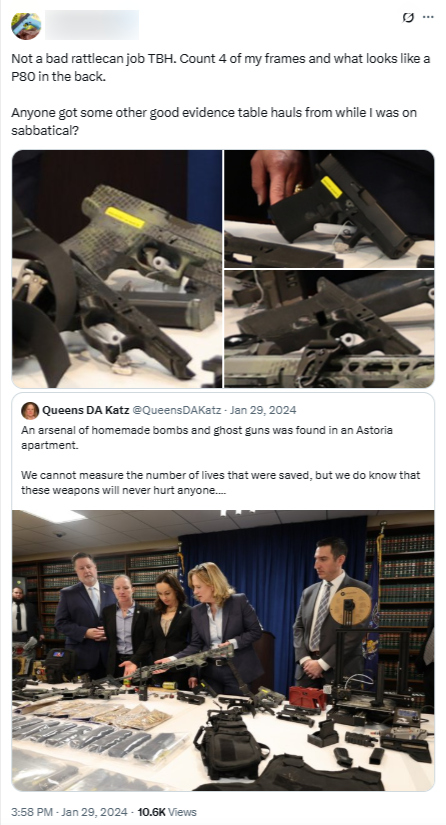 A redacted user quote-Tweets Queens DA Katz. Original Tweet: "An arsenal of homemade bombs and ghost guns was found in an Astoria apartment. We cannot measure the number of lives that were saved, but we do know that these weapons will never hurt anyone...." The original Tweet shows an image of several people dressed in professional clothing (suits and/or blazers) standing over an evidence table that has various 3D-printed firearms and accessories. A redacted user quote-Tweeted and said "Not a bad rattlecan job TBH. Count 4 of my frames and what looks like a P80 in the back. Anyone got some other good evidence table hauls from while I was on sabbatical?" The quote-Tweet includes three zoomed-in screenshots of firearms from the evidence table in the original Tweet.