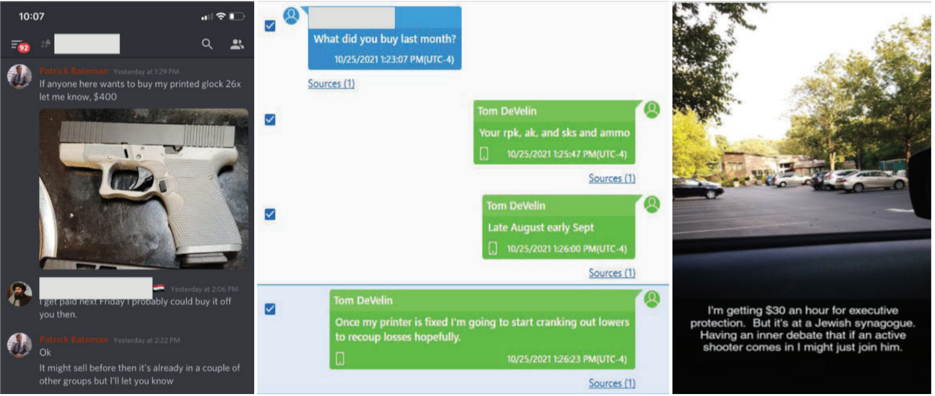 Collaged image. Left image: Screenshots of a message thread between a user Patrick Bateman and a redacted user. PB: "If anyone here wants to buy my printed glock 26x let me know. $400 Redacted User: I get paid next Friday I could probably buy it off you then. PB: "Ok. It might sell before then it's already in a couple of other groups but I'll let you know." Center image: A screenshot of a message thread. A redacted user asks, "What did you buy last month?" User 2, Tom DeVelin, responds in three separate messages. 1: "Your rpk, ak, and sks and ammo" 2: "Late August early Sept" 3: "Once my printer is fixed I'm going to start cranking out lowers to recoup losses hopefully." Right image: WARNING: description of antisemitic content. A photo of a parking lot viewed through a car windshield. The image has text overlaid that reads: "I'm getting $30 an hour for executive protection. But it's at a Jewish synagogue. Having an inner debate that if an active shooter comes in I might just join him."